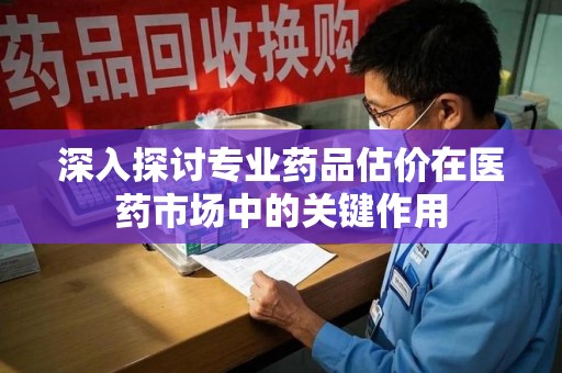 泉州深入探讨专业药品估价在医药市场中的关键作用