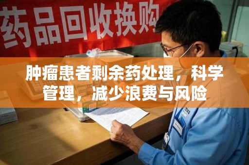 泉州肿瘤患者剩余药处理，科学管理，减少浪费与风险