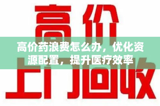 泉州高价药浪费怎么办，优化资源配置，提升医疗效率