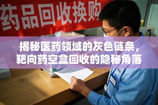 泉州揭秘医药领域的灰色链条，靶向药空盒回收的隐秘角落