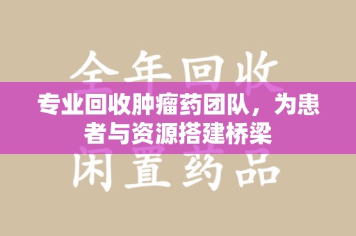泉州专业回收肿瘤药团队，为患者与资源搭建桥梁