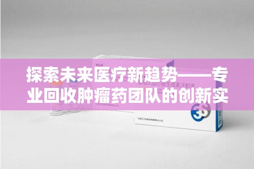 泉州探索未来医疗新趋势——专业回收肿瘤药团队的创新实践与社会价值
