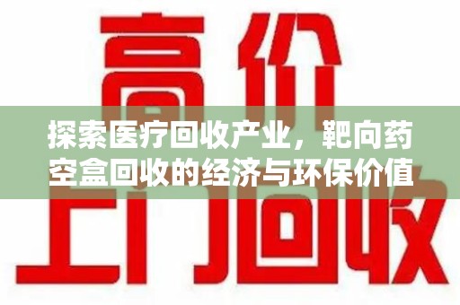 泉州探索医疗回收产业，靶向药空盒回收的经济与环保价值