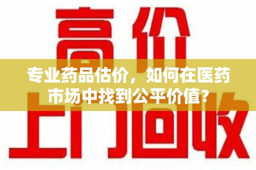 泉州专业药品估价，如何在医药市场中找到公平价值？