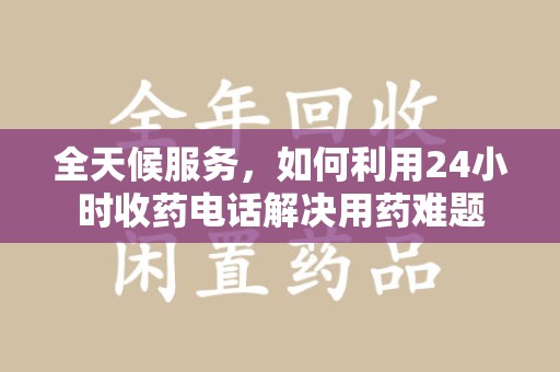 泉州全天候服务，如何利用24小时收药电话解决用药难题
