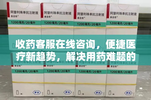 泉州收药客服在线咨询，便捷医疗新趋势，解决用药难题的高效途径