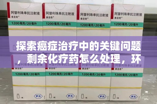 泉州探索癌症治疗中的关键问题，剩余化疗药怎么处理，环保与健康的平衡之道