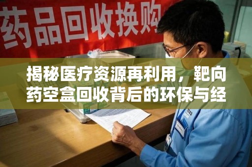 泉州揭秘医疗资源再利用，靶向药空盒回收背后的环保与经济价值