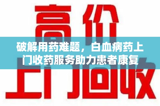 泉州破解用药难题，白血病药上门收药服务助力患者康复