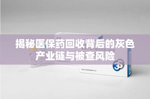 泉州揭秘医保药回收背后的灰色产业链与被查风险