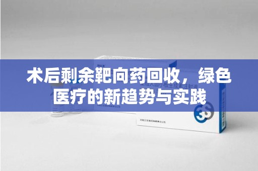 泉州术后剩余靶向药回收，绿色医疗的新趋势与实践