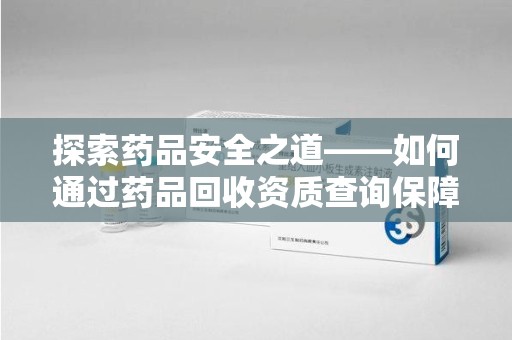 泉州探索药品安全之道——如何通过药品回收资质查询保障健康与环境