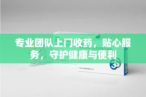 泉州专业团队上门收药，贴心服务，守护健康与便利