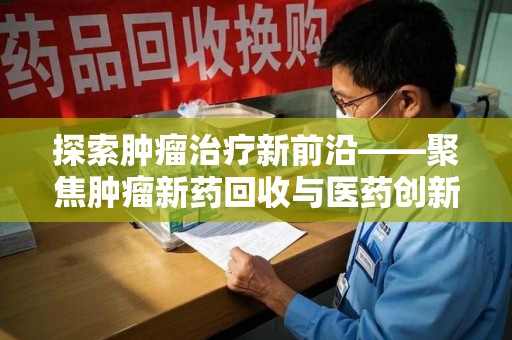 泉州探索肿瘤治疗新前沿——聚焦肿瘤新药回收与医药创新