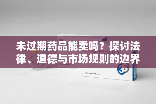 泉州未过期药品能卖吗？探讨法律、道德与市场规则的边界
