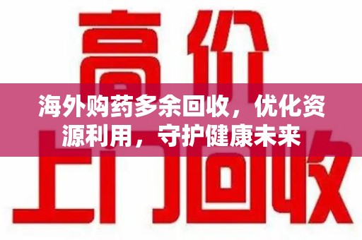 泉州海外购药多余回收，优化资源利用，守护健康未来