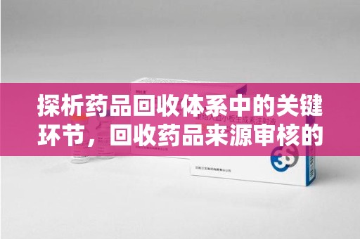 泉州探析药品回收体系中的关键环节，回收药品来源审核的重要性