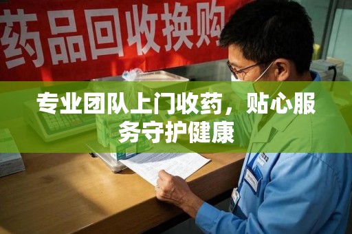 泉州专业团队上门收药，贴心服务守护健康