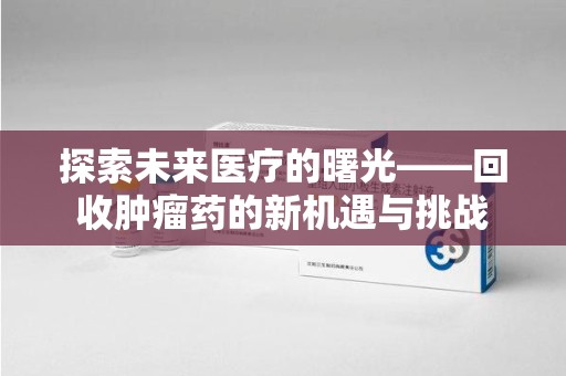 泉州探索未来医疗的曙光——回收肿瘤药的新机遇与挑战