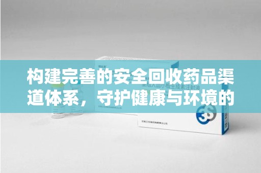 泉州构建完善的安全回收药品渠道体系，守护健康与环境的双赢之道