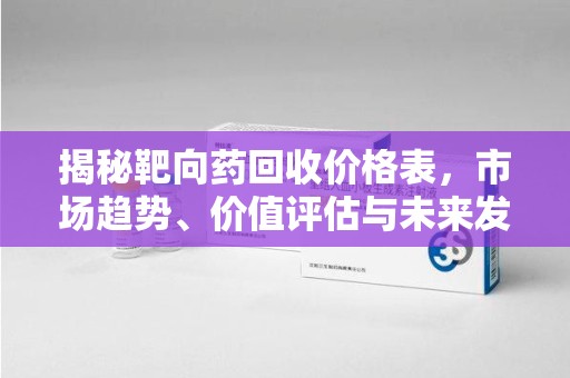 泉州揭秘靶向药回收价格表，市场趋势、价值评估与未来发展