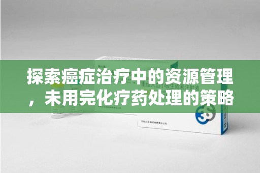 泉州探索癌症治疗中的资源管理，未用完化疗药处理的策略与思考