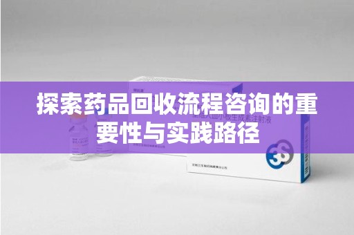 泉州探索药品回收流程咨询的重要性与实践路径