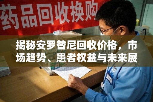 泉州揭秘安罗替尼回收价格，市场趋势、患者权益与未来展望